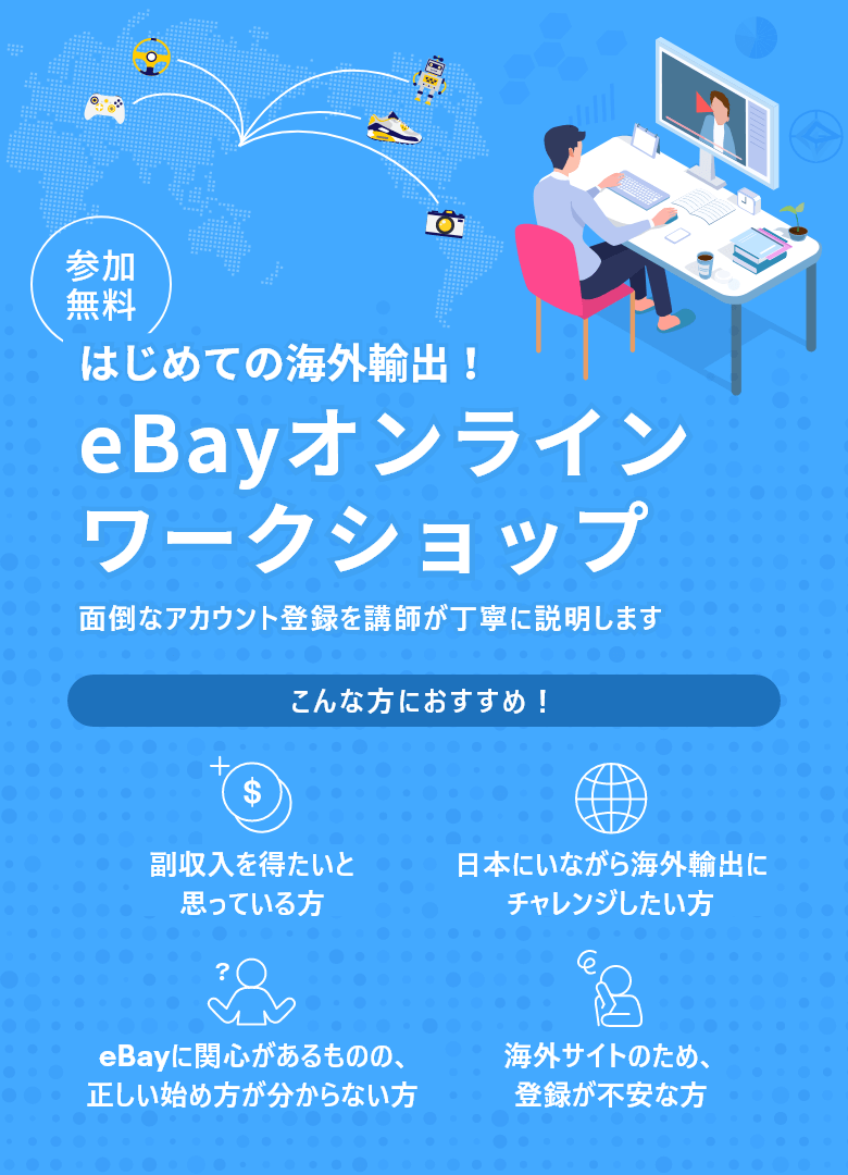参加無料 はじめての海外輸出！ eBayオンラインワークショップ 面倒なアカウント登録を講師が丁寧に説明します こんな方におすすめ！ 副収入を得たいと思っている方 日本にいながら海外輸出にチャレンジしたい方 eBayに関心があるものの、正しい始め方が分からない方 海外サイトのため、登録が不安な方